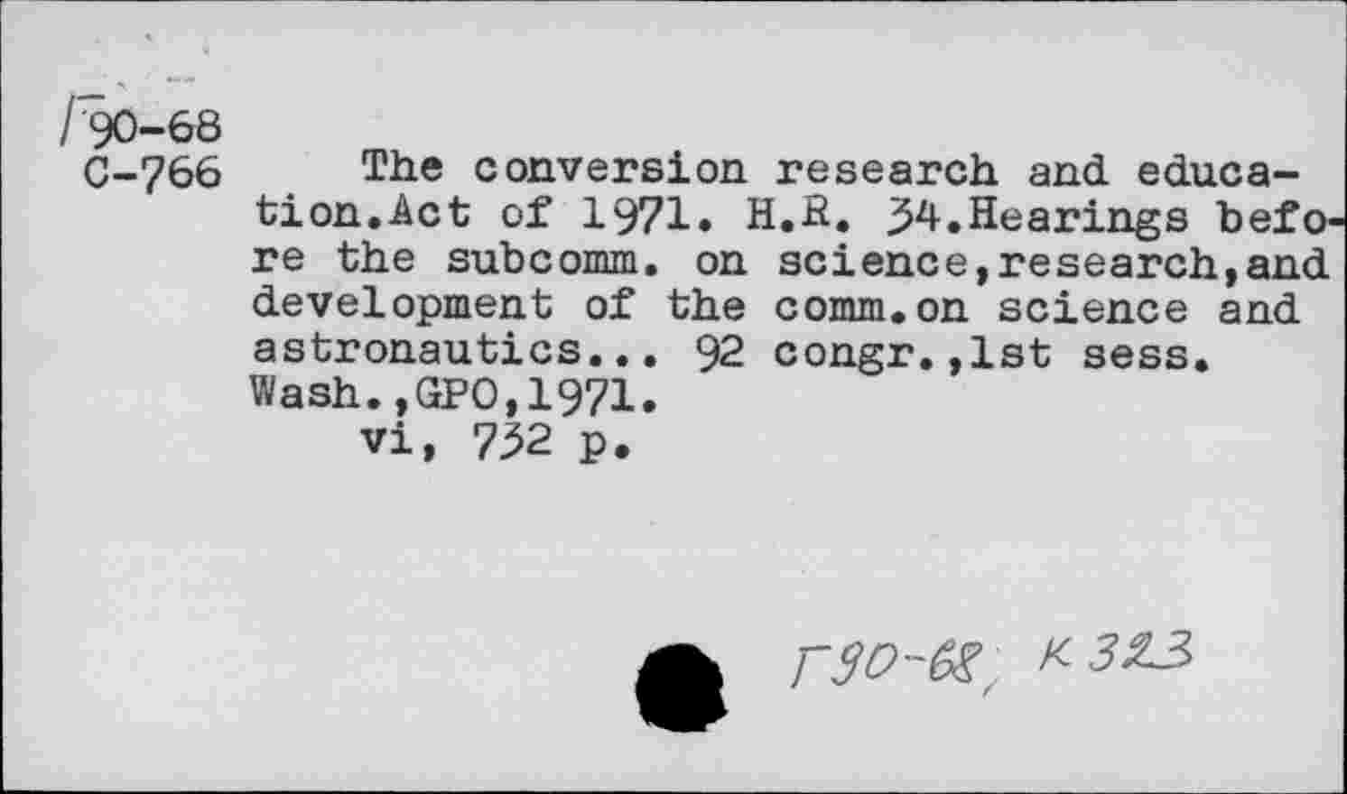 ﻿C-766 The conversion research and education.Act of 1971* H.E. j54.Hearings befO' re the subcomm. on science,research,and development of the comm.on science and astronautics... 92 congr.,1st sess. Wash.,GPO,1971.
vi, 732 p.